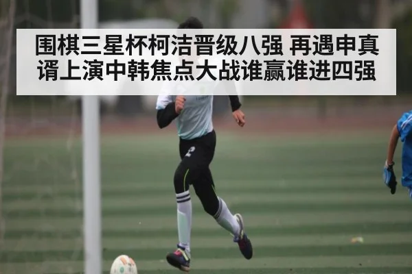 围棋三星杯柯洁晋级八强 再遇申真谞上演中韩焦点大战谁赢谁进四强